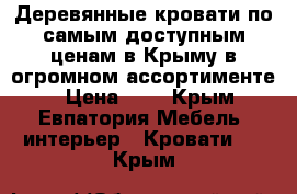 Деревянные кровати по самым доступным ценам в Крыму в огромном ассортименте. › Цена ­ 1 - Крым, Евпатория Мебель, интерьер » Кровати   . Крым